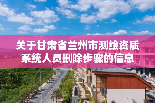 关于甘肃省兰州市测绘资质系统人员删除步骤的信息