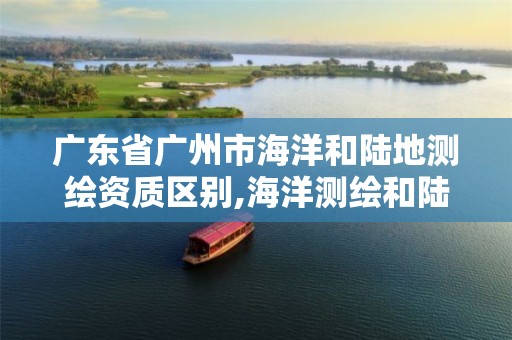 广东省广州市海洋和陆地测绘资质区别,海洋测绘和陆地测绘。