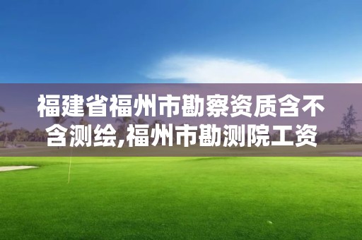 福建省福州市勘察资质含不含测绘,福州市勘测院工资。