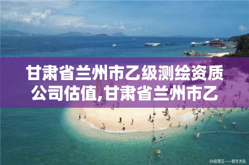 甘肃省兰州市乙级测绘资质公司估值,甘肃省兰州市乙级测绘资质公司估值多少钱。