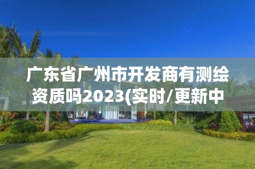 广东省广州市开发商有测绘资质吗2023(实时/更新中)