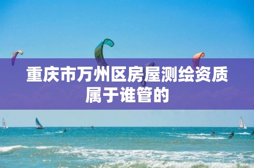 重庆市万州区房屋测绘资质属于谁管的