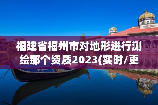 福建省福州市对地形进行测绘那个资质2023(实时/更新中)