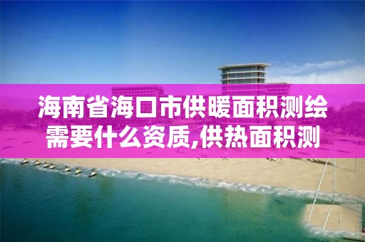 海南省海口市供暖面积测绘需要什么资质,供热面积测算。