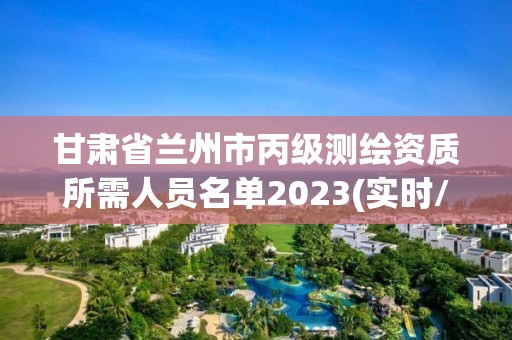 甘肃省兰州市丙级测绘资质所需人员名单2023(实时/更新中)