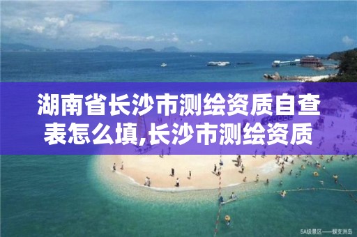 湖南省长沙市测绘资质自查表怎么填,长沙市测绘资质单位名单。