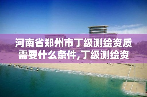 河南省郑州市丁级测绘资质需要什么条件,丁级测绘资质申请人员条件。