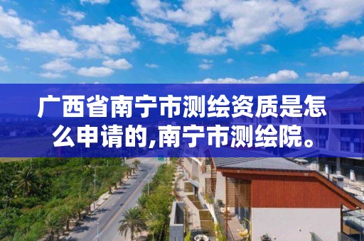 广西省南宁市测绘资质是怎么申请的,南宁市测绘院。