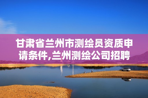 甘肃省兰州市测绘员资质申请条件,兰州测绘公司招聘信息。