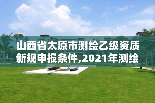 山西省太原市测绘乙级资质新规申报条件,2021年测绘乙级资质申报条件。