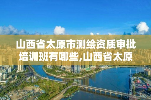 山西省太原市测绘资质审批培训班有哪些,山西省太原市测绘资质审批培训班有哪些。