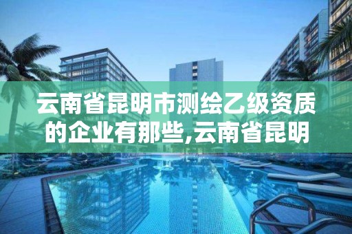 云南省昆明市测绘乙级资质的企业有那些,云南省昆明市测绘乙级资质的企业有那些公司。