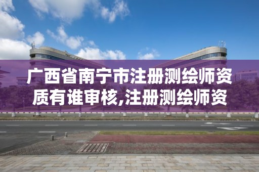 广西省南宁市注册测绘师资质有谁审核,注册测绘师资格审查。