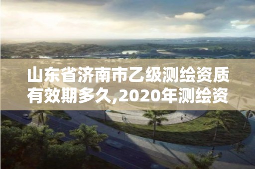 山东省济南市乙级测绘资质有效期多久,2020年测绘资质乙级需要什么条件。