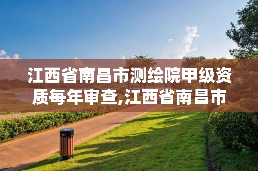 江西省南昌市测绘院甲级资质每年审查,江西省南昌市测绘院甲级资质每年审查多少。