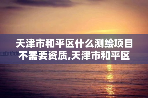 天津市和平区什么测绘项目不需要资质,天津市和平区什么测绘项目不需要资质的单位。