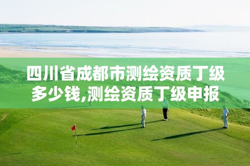 四川省成都市测绘资质丁级多少钱,测绘资质丁级申报条件。