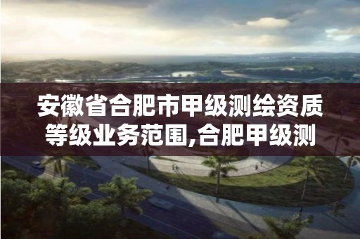 安徽省合肥市甲级测绘资质等级业务范围,合肥甲级测绘公司。