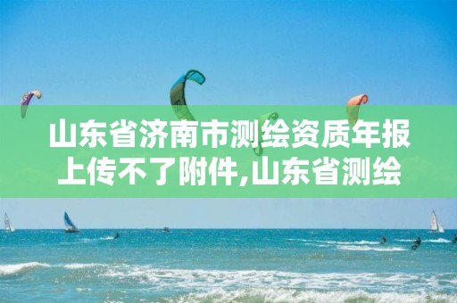 山东省济南市测绘资质年报上传不了附件,山东省测绘资质延期。