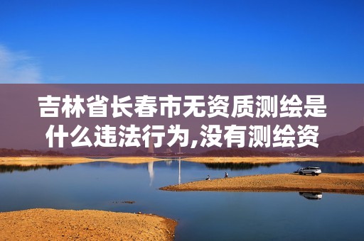 吉林省长春市无资质测绘是什么违法行为,没有测绘资质。