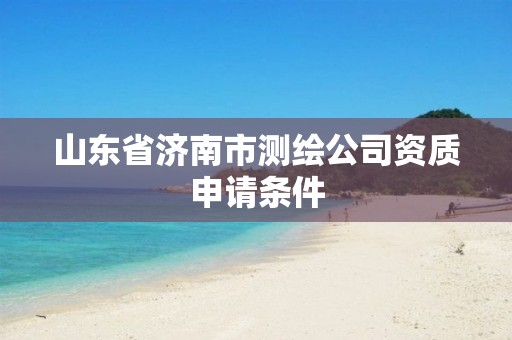 山东省济南市测绘公司资质申请条件