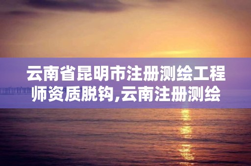 云南省昆明市注册测绘工程师资质脱钩,云南注册测绘师成绩查询时间。