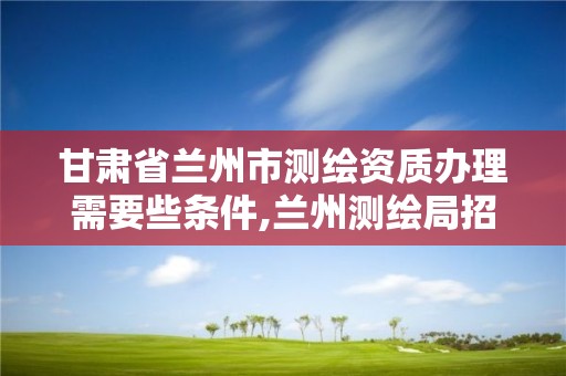 甘肃省兰州市测绘资质办理需要些条件,兰州测绘局招聘。