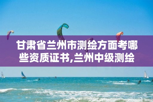 甘肃省兰州市测绘方面考哪些资质证书,兰州中级测绘工程师招聘。