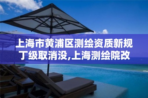 上海市黄浦区测绘资质新规丁级取消没,上海测绘院改制。