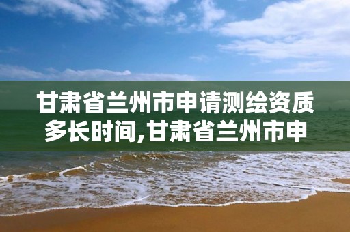 甘肃省兰州市申请测绘资质多长时间,甘肃省兰州市申请测绘资质多长时间能下来。