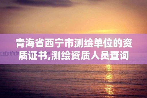 青海省西宁市测绘单位的资质证书,测绘资质人员查询系统。