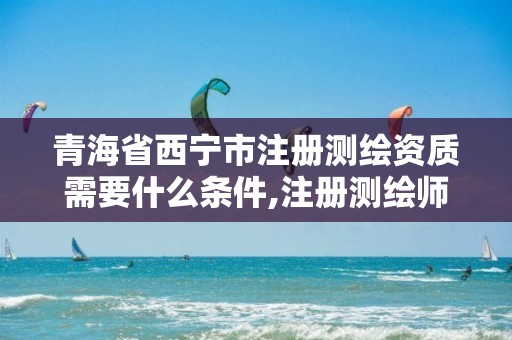 青海省西宁市注册测绘资质需要什么条件,注册测绘师 测绘资质。