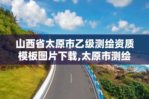 山西省太原市乙级测绘资质模板图片下载,太原市测绘公司的电话是多少。