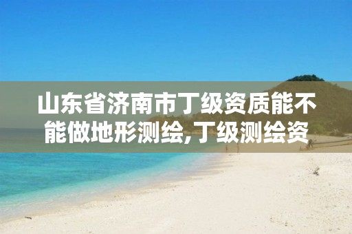 山东省济南市丁级资质能不能做地形测绘,丁级测绘资质业务范围有哪些。