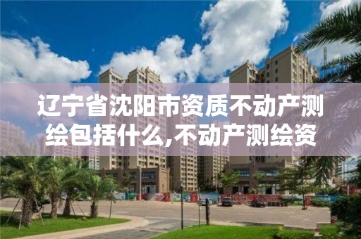 辽宁省沈阳市资质不动产测绘包括什么,不动产测绘资质要求。