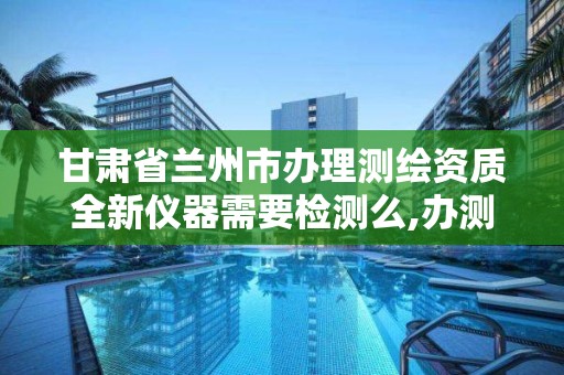 甘肃省兰州市办理测绘资质全新仪器需要检测么,办测绘资质需要多长时间什么流程在哪个部门审批。