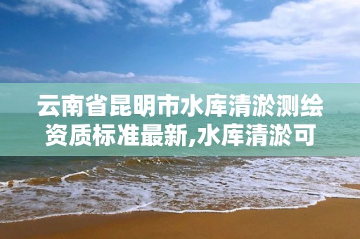 云南省昆明市水库清淤测绘资质标准最新,水库清淤可研报告。