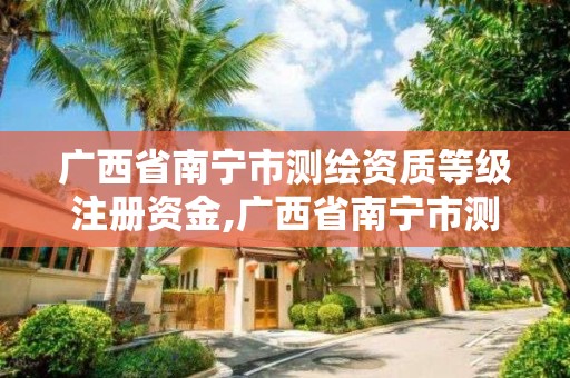 广西省南宁市测绘资质等级注册资金,广西省南宁市测绘资质等级注册资金有多少。