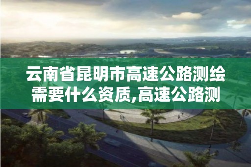 云南省昆明市高速公路测绘需要什么资质,高速公路测绘做什么的。