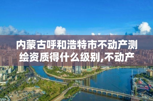 内蒙古呼和浩特市不动产测绘资质得什么级别,不动产测绘资质要求。