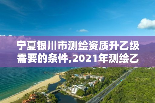 宁夏银川市测绘资质升乙级需要的条件,2021年测绘乙级资质申报条件。