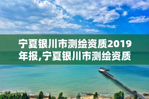 宁夏银川市测绘资质2019年报,宁夏银川市测绘资质2019年报告查询。