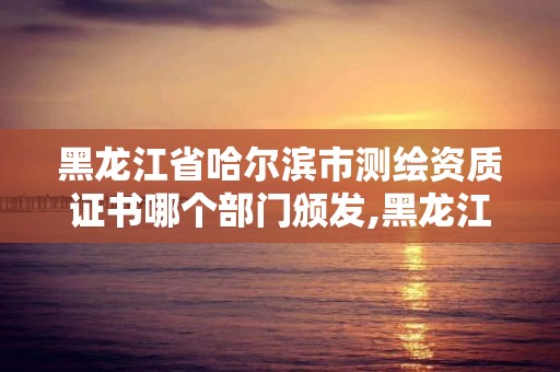 黑龙江省哈尔滨市测绘资质证书哪个部门颁发,黑龙江省测绘资质延期通知。