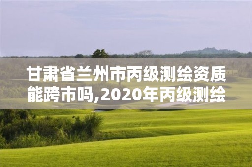 甘肃省兰州市丙级测绘资质能跨市吗,2020年丙级测绘资质会取消吗。