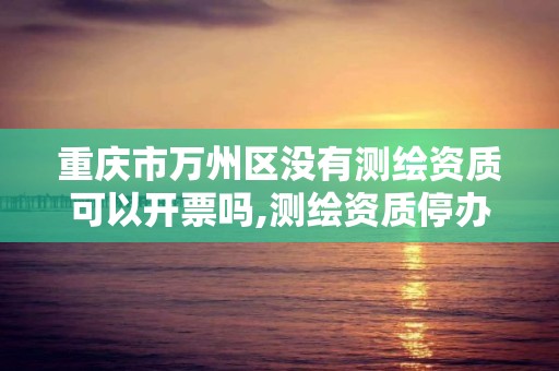 重庆市万州区没有测绘资质可以开票吗,测绘资质停办了吗。