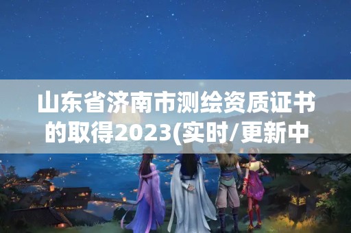 山东省济南市测绘资质证书的取得2023(实时/更新中)