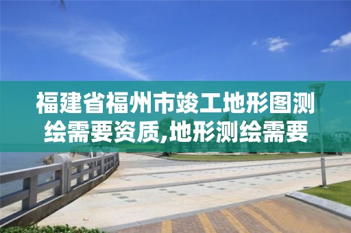 福建省福州市竣工地形图测绘需要资质,地形测绘需要什么资质。