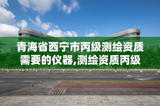 青海省西宁市丙级测绘资质需要的仪器,测绘资质丙级业务范围。