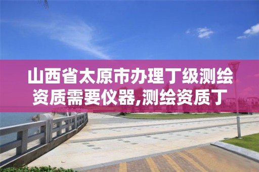 山西省太原市办理丁级测绘资质需要仪器,测绘资质丁级代办的多少钱。