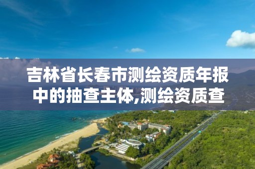 吉林省长春市测绘资质年报中的抽查主体,测绘资质查询监管平台。